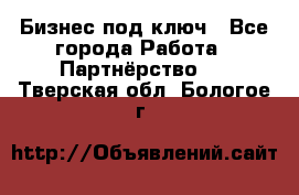 Бизнес под ключ - Все города Работа » Партнёрство   . Тверская обл.,Бологое г.